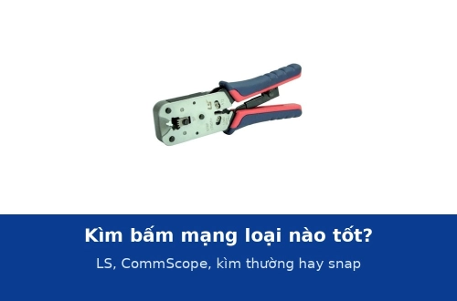 Kìm bấm mạng loại nào tốt? So sánh kìm LS, CommScope, kìm thường và kìm hạt snap
