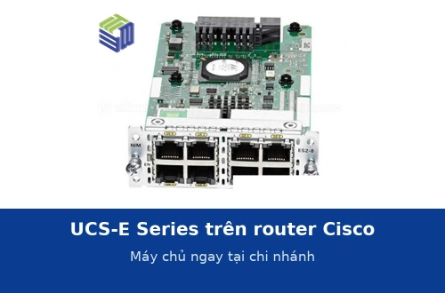 UCS-E Series: module máy chủ trên router Cisco để chạy ứng dụng ngay tại chi nhánh