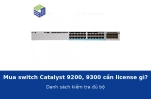 Mua switch Catalyst 9200, 9300 cần mua license gì cho đủ bộ? Danh sách kiểm tra trước khi đặt hàng