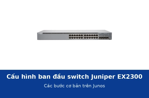 Cấu hình ban đầu switch Juniper EX2300 trên Junos: các bước cơ bản trước khi đưa vào chạy