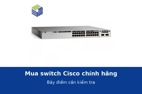 Mua switch Cisco chính hãng cần kiểm tra những gì? Bảy điểm không nên bỏ qua